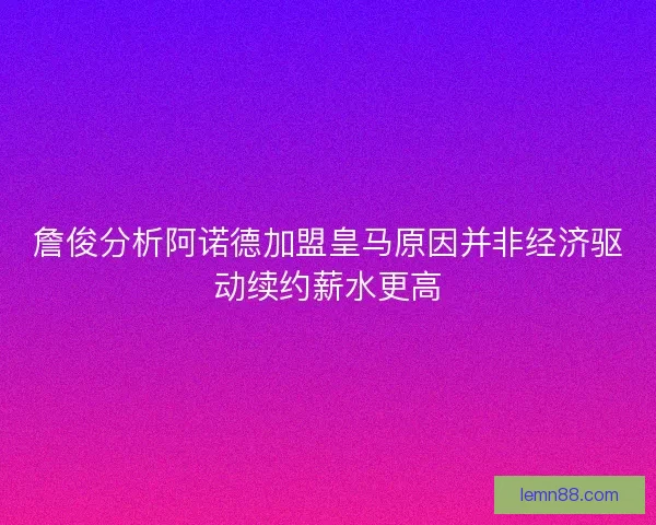 詹俊分析阿诺德加盟皇马原因并非经济驱动续约薪水更高