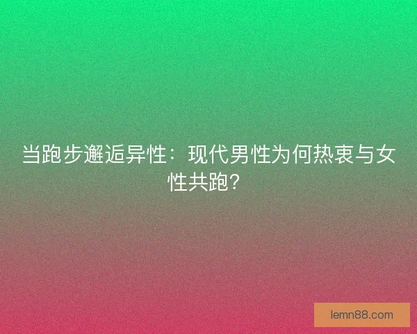 当跑步邂逅异性：现代男性为何热衷与女性共跑？