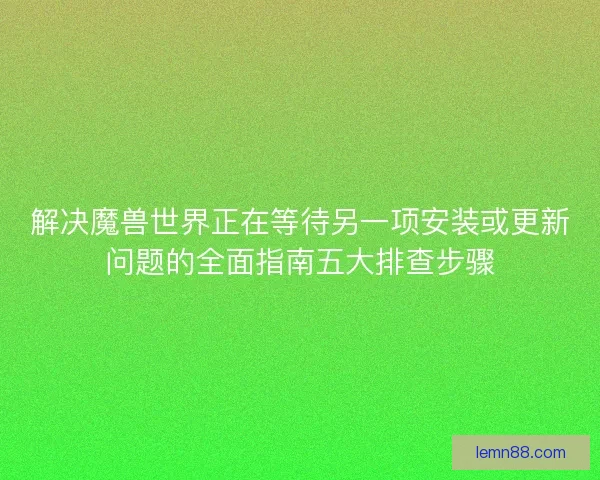 解决魔兽世界正在等待另一项安装或更新问题的全面指南五大排查步骤