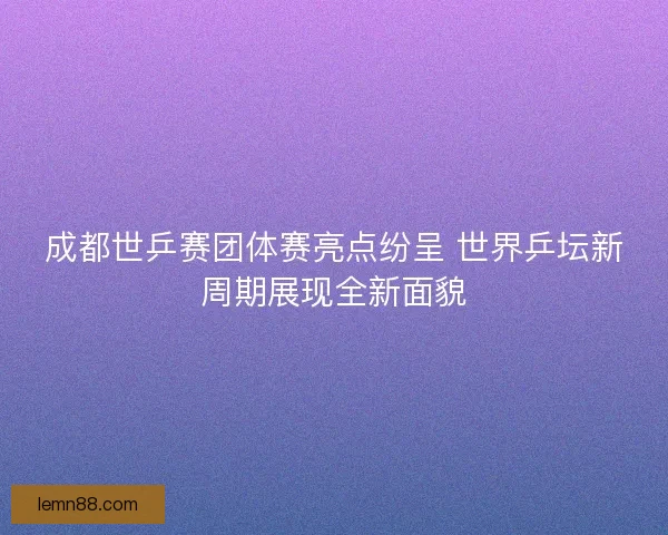 成都世乒赛团体赛亮点纷呈 世界乒坛新周期展现全新面貌