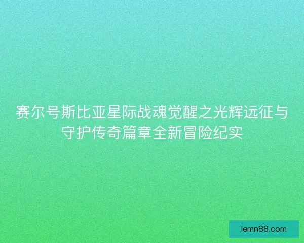 赛尔号斯比亚星际战魂觉醒之光辉远征与守护传奇篇章全新冒险纪实