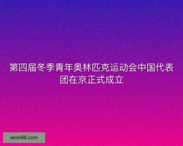 第四届冬季青年奥林匹克运动会中国代表团在京正式成立
