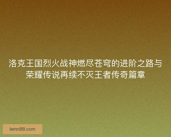 洛克王国烈火战神燃尽苍穹的进阶之路与荣耀传说再续不灭王者传奇篇章