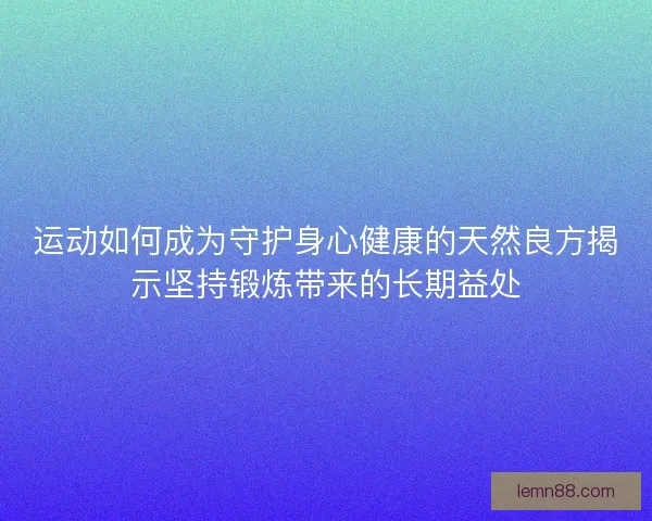 运动如何成为守护身心健康的天然良方揭示坚持锻炼带来的长期益处