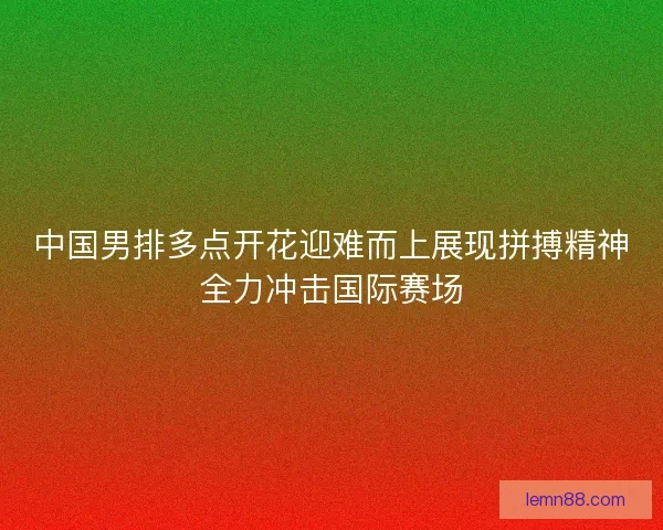 中国男排多点开花迎难而上展现拼搏精神全力冲击国际赛场