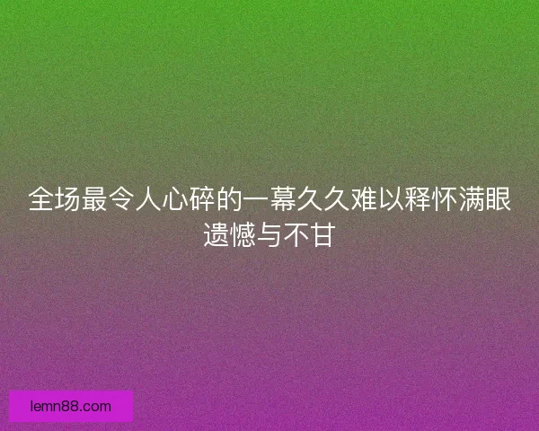 全场最令人心碎的一幕久久难以释怀满眼遗憾与不甘