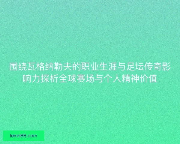 围绕瓦格纳勒夫的职业生涯与足坛传奇影响力探析全球赛场与个人精神价值