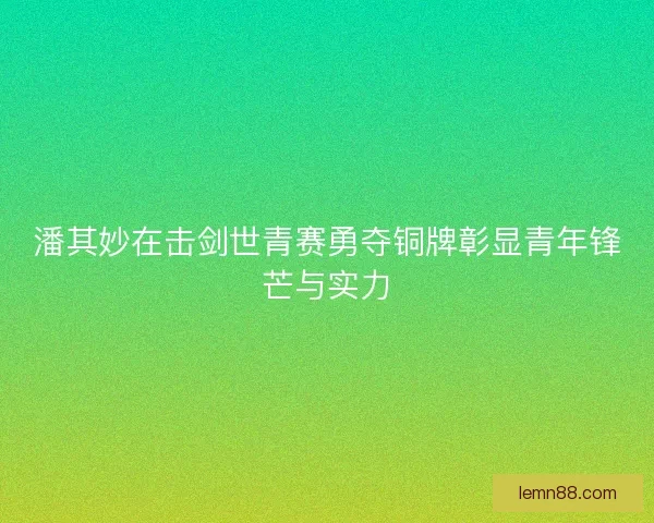 潘其妙在击剑世青赛勇夺铜牌彰显青年锋芒与实力