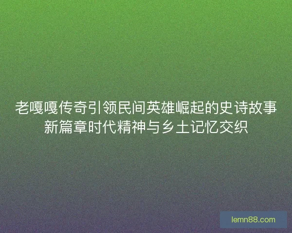 老嘎嘎传奇引领民间英雄崛起的史诗故事新篇章时代精神与乡土记忆交织