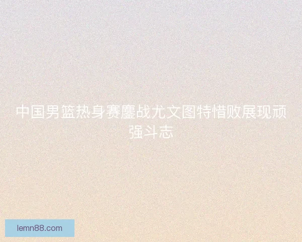中国男篮热身赛鏖战尤文图特惜败展现顽强斗志