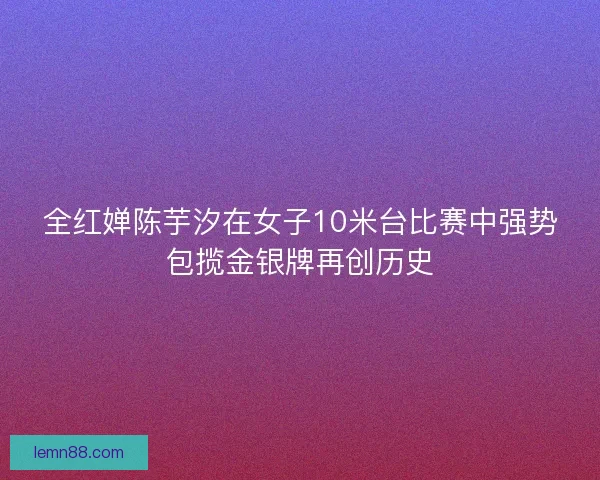 全红婵陈芋汐在女子10米台比赛中强势包揽金银牌再创历史