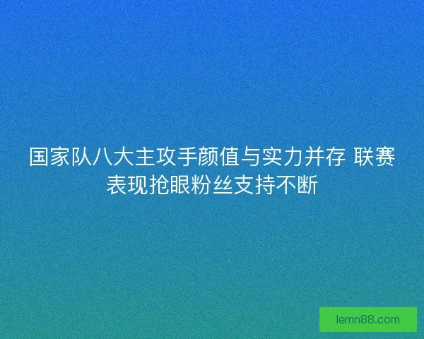 国家队八大主攻手颜值与实力并存 联赛表现抢眼粉丝支持不断