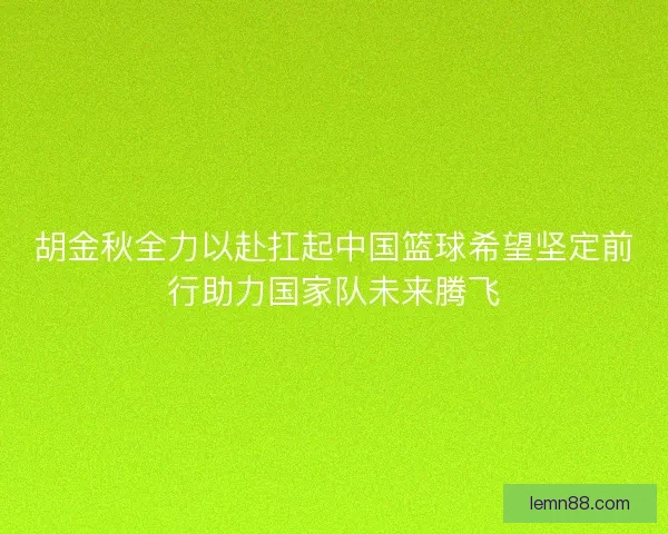 胡金秋全力以赴扛起中国篮球希望坚定前行助力国家队未来腾飞