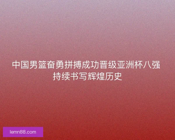 中国男篮奋勇拼搏成功晋级亚洲杯八强 持续书写辉煌历史