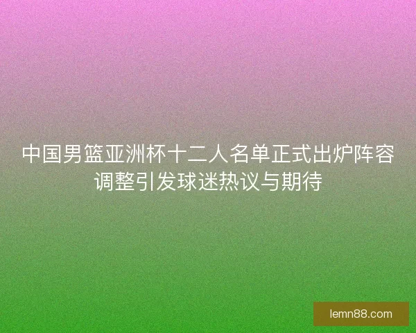中国男篮亚洲杯十二人名单正式出炉阵容调整引发球迷热议与期待