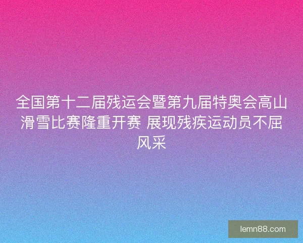 全国第十二届残运会暨第九届特奥会高山滑雪比赛隆重开赛 展现残疾运动员不屈风采