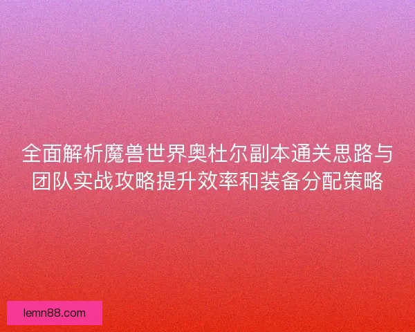 全面解析魔兽世界奥杜尔副本通关思路与团队实战攻略提升效率和装备分配策略