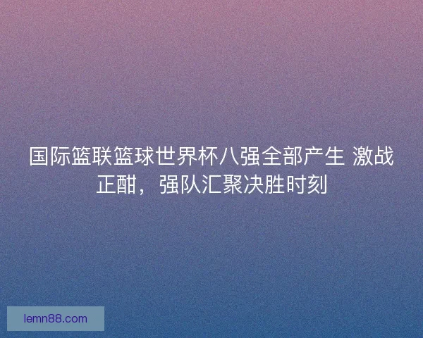 国际篮联篮球世界杯八强全部产生 激战正酣，强队汇聚决胜时刻