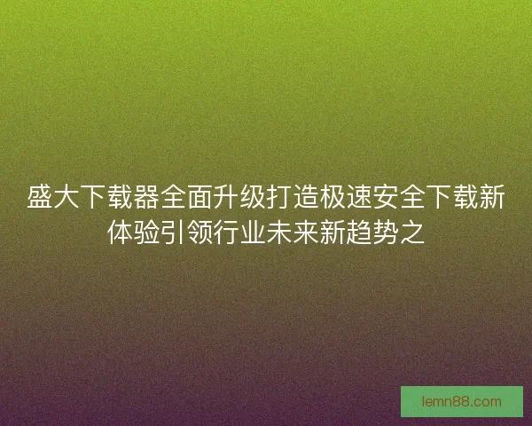 盛大下载器全面升级打造极速安全下载新体验引领行业未来新趋势之