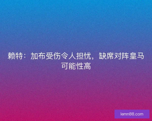 赖特：加布受伤令人担忧，缺席对阵皇马可能性高